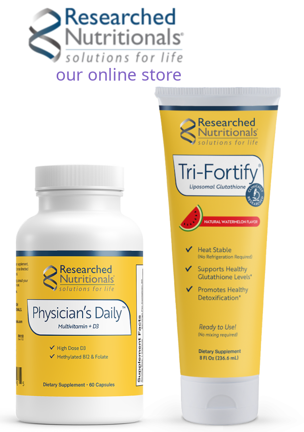 Logo/Text: Researched Nutritionals solutions for life, Our Online Store. A small yellow labeled canister on the left with this text: Researched Nutritionals solution for life Physician's Daily multivitamin+D3 High Dose, Methylated B12 and Folate Dietary Supplement, 60 capsules. To the right of that is a yellow labled tube with text: Researched Nutritionals solutions for life Tri-Fortify Liposomal Glutathione Natural Watermelon flavor -Heat Stable (No refrigeration Required)
						   - Supports Healthy Glutathione Levels
						   - Promotes Healthy Detoxification Ready to Use! (no mixing required) Dietary Supplement 8fl oz (236.6ml)
